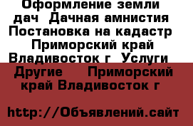 Оформление земли, дач. Дачная амнистия. Постановка на кадастр - Приморский край, Владивосток г. Услуги » Другие   . Приморский край,Владивосток г.